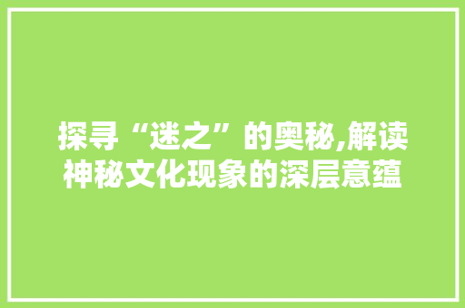 探寻“迷之”的奥秘,解读神秘文化现象的深层意蕴 写作社区