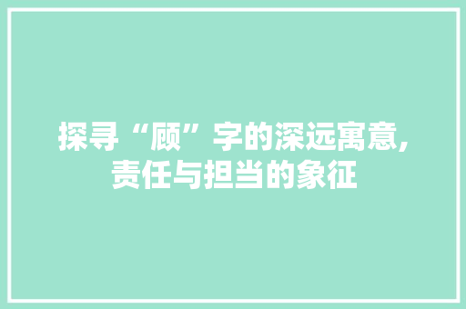 探寻“顾”字的深远寓意,责任与担当的象征 写作技巧