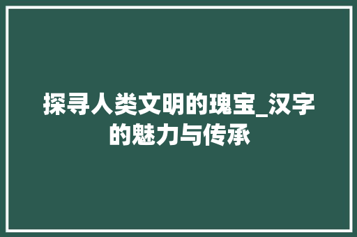 探寻人类文明的瑰宝_汉字的魅力与传承 写作技巧