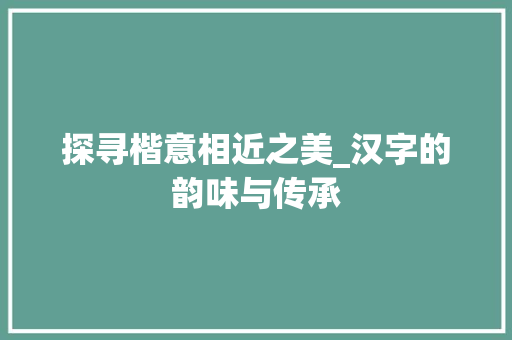 探寻楷意相近之美_汉字的韵味与传承