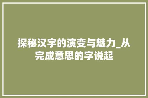 探秘汉字的演变与魅力_从完成意思的字说起