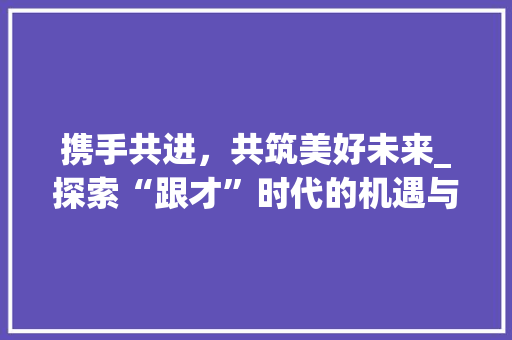 携手共进，共筑美好未来_探索“跟才”时代的机遇与挑战