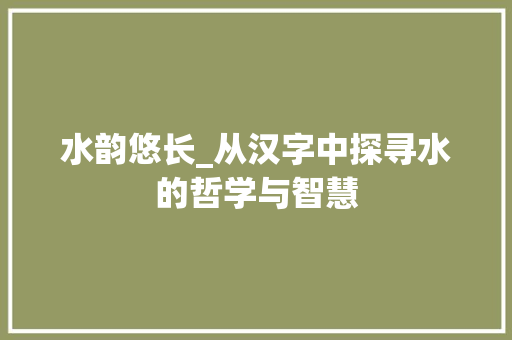 水韵悠长_从汉字中探寻水的哲学与智慧