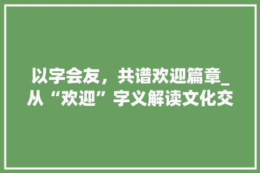 以字会友，共谱欢迎篇章_从“欢迎”字义解读文化交流的魅力 写作素材