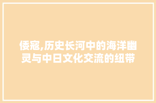倭寇,历史长河中的海洋幽灵与中日文化交流的纽带 商业文案