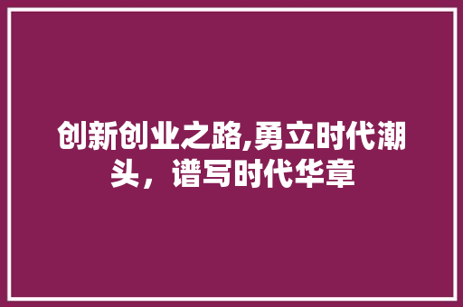 创新创业之路,勇立时代潮头，谱写时代华章 商业文案