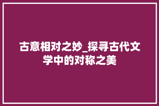 古意相对之妙_探寻古代文学中的对称之美 商业文案