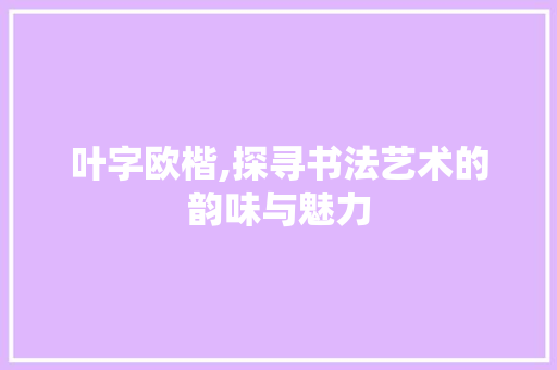叶字欧楷,探寻书法艺术的韵味与魅力 写作素材