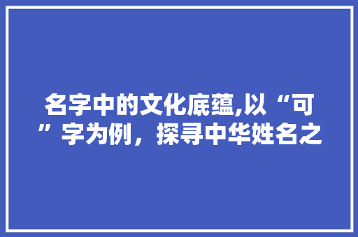 名字中的文化底蕴,以“可”字为例，探寻中华姓名之美 写作社区