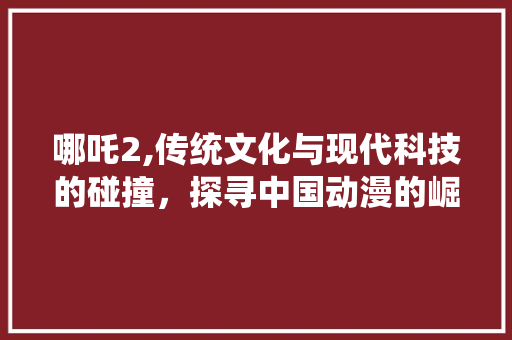 哪吒2,传统文化与现代科技的碰撞，探寻中国动漫的崛起之路