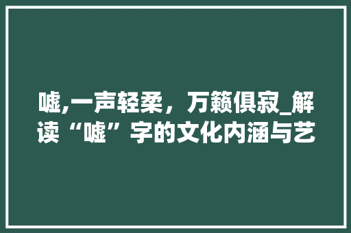 嘘,一声轻柔，万籁俱寂_解读“嘘”字的文化内涵与艺术表达