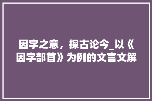 因字之意，探古论今_以《因字部首》为例的文言文解读