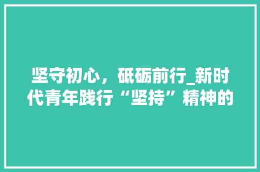 坚守初心，砥砺前行_新时代青年践行“坚持”精神的思考与方法
