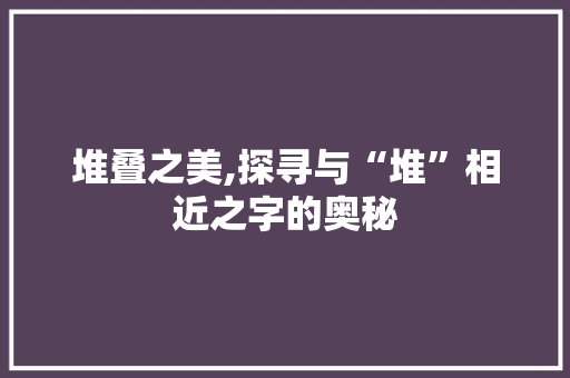 堆叠之美,探寻与“堆”相近之字的奥秘 写作社区