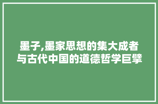 墨子,墨家思想的集大成者与古代中国的道德哲学巨擘