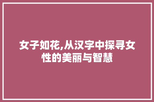 女子如花,从汉字中探寻女性的美丽与智慧 写作社区
