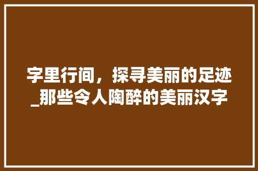 字里行间，探寻美丽的足迹_那些令人陶醉的美丽汉字 写作技巧