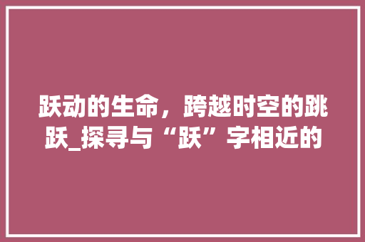 跃动的生命，跨越时空的跳跃_探寻与“跃”字相近的词汇及其内涵