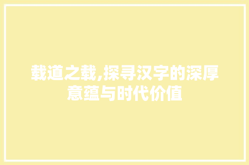 载道之载,探寻汉字的深厚意蕴与时代价值