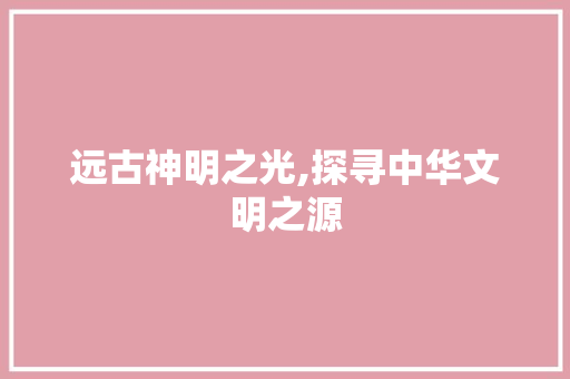 远古神明之光,探寻中华文明之源