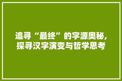 追寻“最终”的字源奥秘,探寻汉字演变与哲学思考