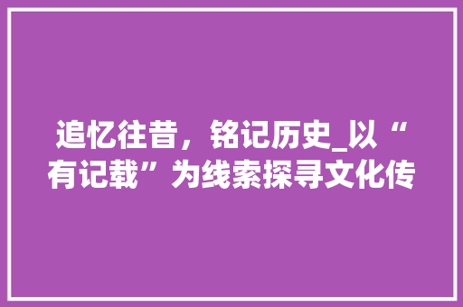 追忆往昔，铭记历史_以“有记载”为线索探寻文化传承