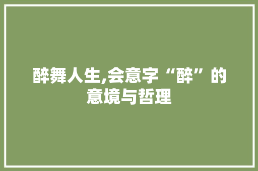 醉舞人生,会意字“醉”的意境与哲理 写作素材