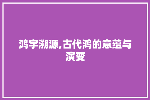 鸿字溯源,古代鸿的意蕴与演变