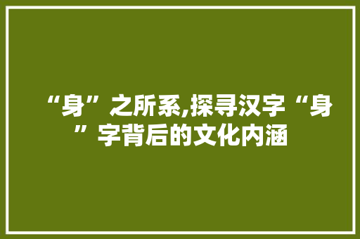 “身”之所系,探寻汉字“身”字背后的文化内涵 商业文案