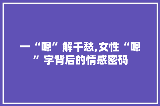 一“嗯”解千愁,女性“嗯”字背后的情感密码 商业文案