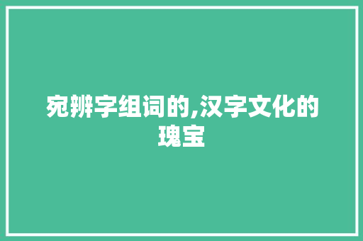 宛辨字组词的,汉字文化的瑰宝 写作社区