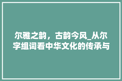 尔雅之韵，古韵今风_从尔字组词看中华文化的传承与发展