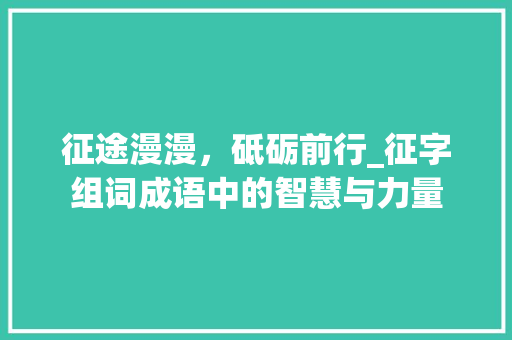 征途漫漫，砥砺前行_征字组词成语中的智慧与力量 写作社区