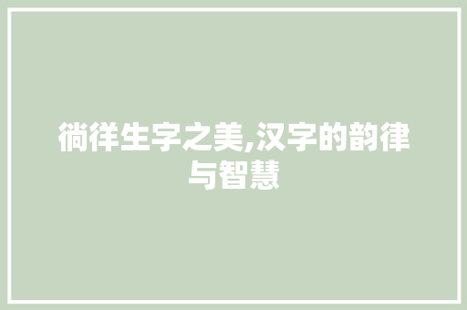 徜徉生字之美,汉字的韵律与智慧