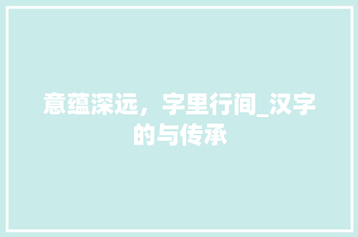 意蕴深远，字里行间_汉字的与传承 写作社区
