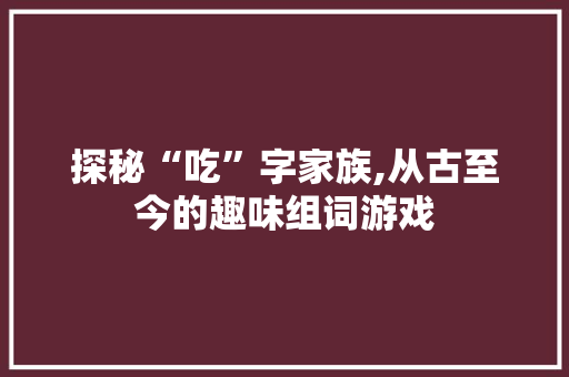 探秘“吃”字家族,从古至今的趣味组词游戏