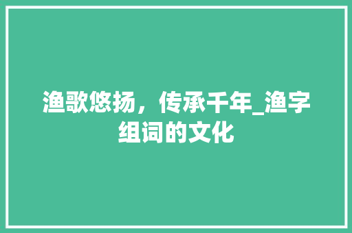 渔歌悠扬，传承千年_渔字组词的文化 词汇积累
