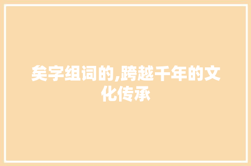 矣字组词的,跨越千年的文化传承 写作素材