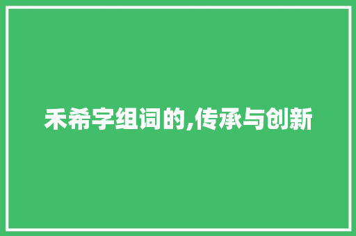 禾希字组词的,传承与创新 写作社区