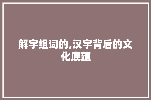 解字组词的,汉字背后的文化底蕴 写作素材
