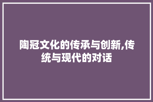 陶冠文化的传承与创新,传统与现代的对话