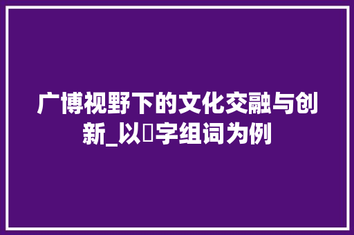广博视野下的文化交融与创新_以広字组词为例 写作技巧