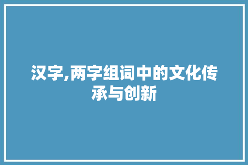 汉字,两字组词中的文化传承与创新