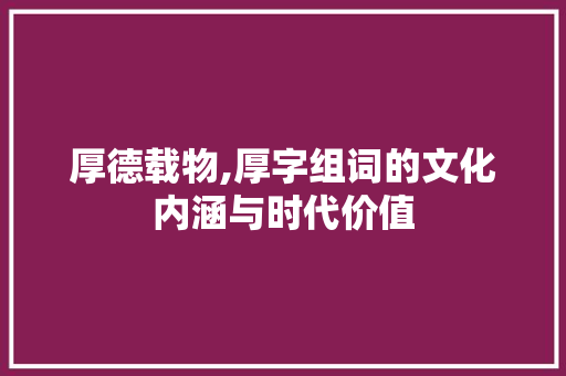 厚德载物,厚字组词的文化内涵与时代价值 写作技巧
