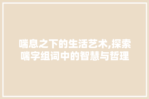 喘息之下的生活艺术,探索喘字组词中的智慧与哲理 写作技巧