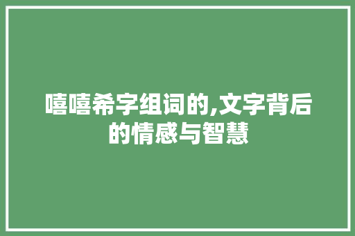 嘻嘻希字组词的,文字背后的情感与智慧 商业文案