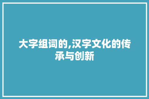 大字组词的,汉字文化的传承与创新 写作技巧