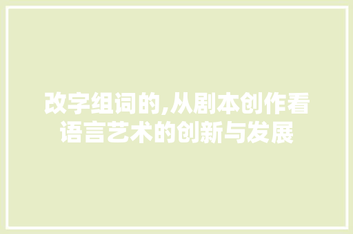 改字组词的,从剧本创作看语言艺术的创新与发展 报告写作