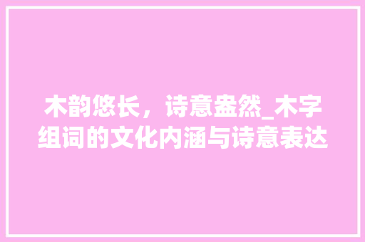 木韵悠长，诗意盎然_木字组词的文化内涵与诗意表达