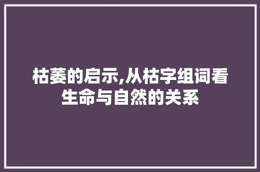 枯萎的启示,从枯字组词看生命与自然的关系 商业文案